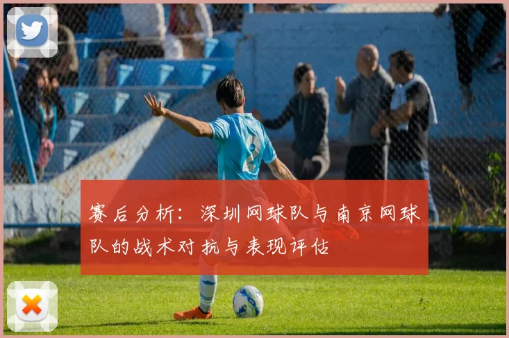 赛后分析：深圳网球队与南京网球队的战术对抗与表现评估
