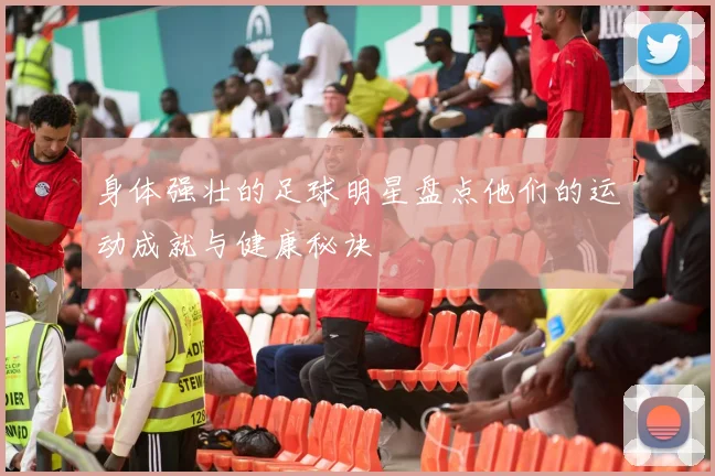 身体强壮的足球明星盘点他们的运动成就与健康秘诀