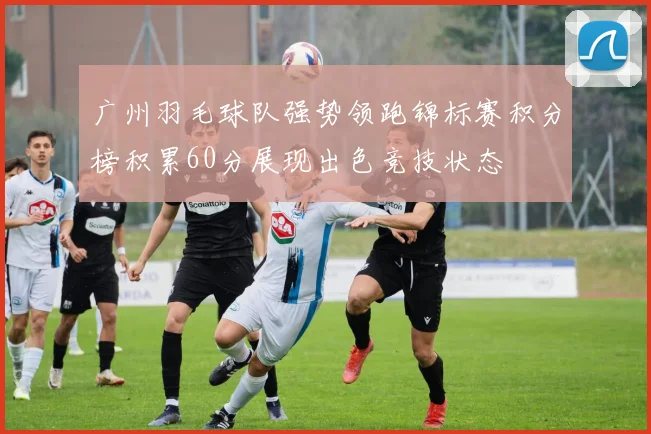 广州羽毛球队强势领跑锦标赛积分榜积累60分展现出色竞技状态