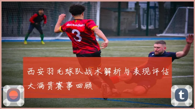 西安羽毛球队战术解析与表现评估大满贯赛事回顾