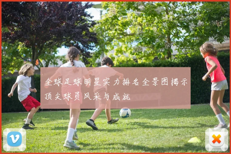 全球足球明星实力排名全景图揭示顶尖球员风采与成就