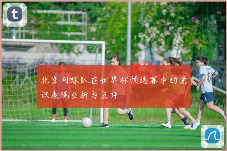 北京网球队在世界杯预选赛中的意识表现分析与点评