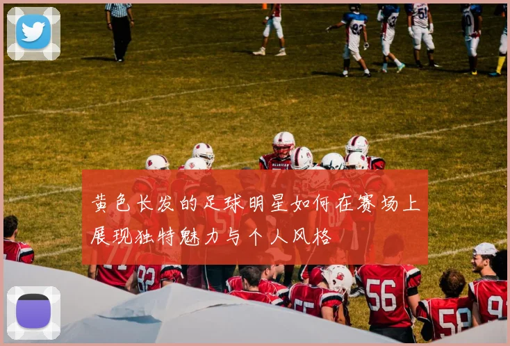 黄色长发的足球明星如何在赛场上展现独特魅力与个人风格